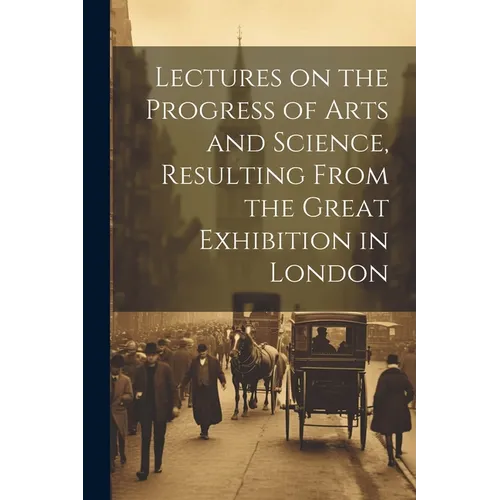 Lectures on the Progress of Arts and Science, Resulting From the Great Exhibition in London