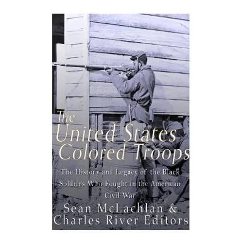 The United States Colored Troops: The History and Legacy of the Black Soldiers Who Fought in the American Civil War