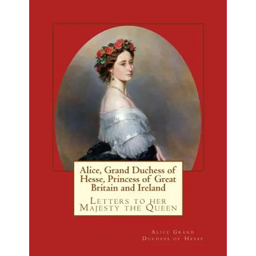 Alice, Grand Duchess of Hesse, Princess of Great Britain and Ireland: Letters to her Majesty the Queen