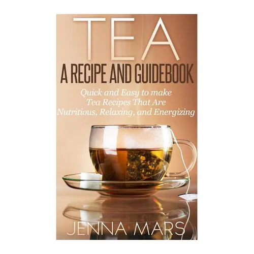 Tea A Recipe and Guidebook: Quick and Easy to Make Tea Recipes That Are Nutritious, Relaxing, and Energizing