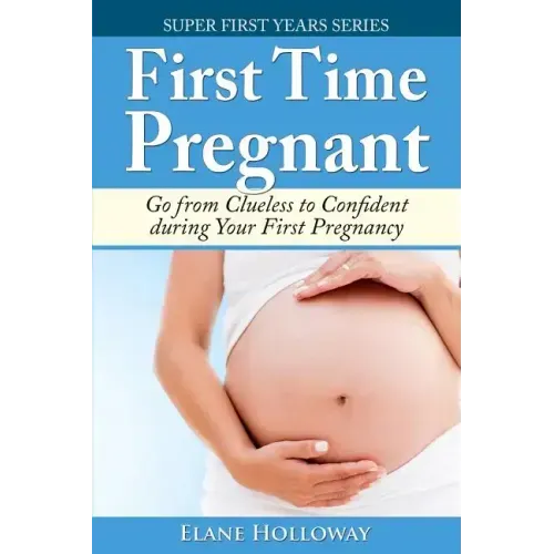 First Time Pregnant: Go from Clueless to Confident during Your First Pregnancy