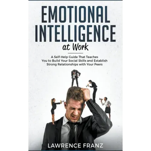 Emotional Intelligence at Work: A Self-Help Guide That Teaches You to Build Your Social Skills and Establish Strong Relationships with Your Peers