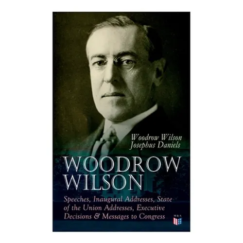 Woodrow Wilson: Speeches, Inaugural Addresses, State of the Union Addresses, Executive Decisions & Messages to Congress