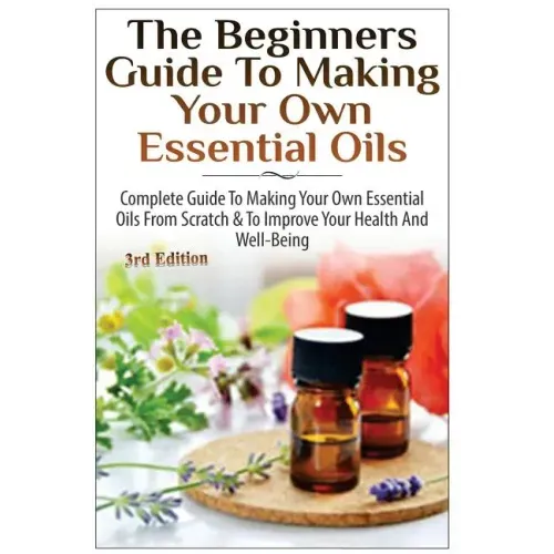 The Beginners Guide to Making Your Own Essential Oils: Complete Guide to Making Your Own Essential Oils from Scratch & to Improve Your Health and Well