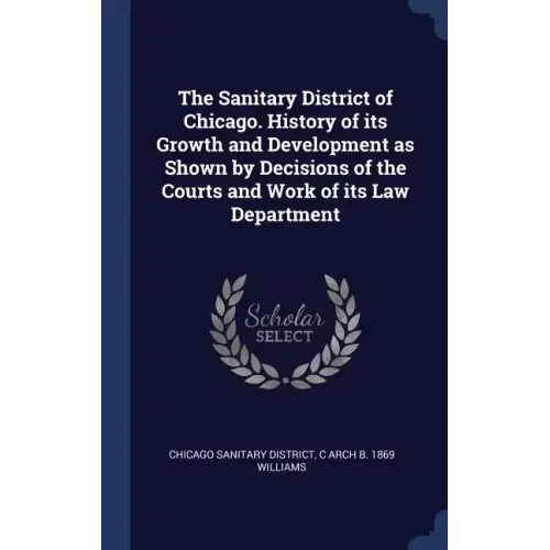 The Sanitary District of Chicago. History of its Growth and Development as Shown by Decisions of the Courts and Work of its Law Department