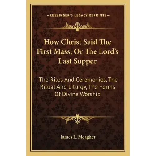 How Christ Said the First Mass; Or the Lord's Last Supper: The Rites and Ceremonies, the Ritual and Liturgy, the Forms of Divine Worship