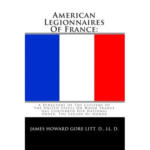American Legionnaires Of France: : A Directory Of The Citizens Of The United States On Whom France Has Conferred Her National Order, The Legion Of Hon