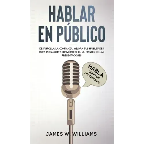 Hablar en público: Habla como un profesional - Desarrolla la confianza, mejora tus habilidades para persuadir y conviértete en un máster de las presen