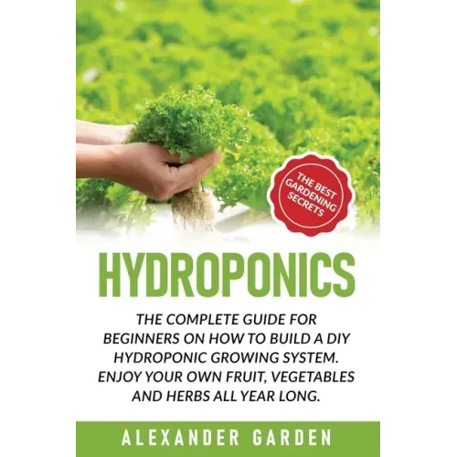 Hydroponics: The Complete Guide for Beginners on How to Build a DIY Hydroponic Growing System. Enjoy Your Own Fruit, Vegetables and Herbs All Year Lon