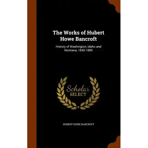 The Works of Hubert Howe Bancroft: History of Washington, Idaho and Montana, 1845-1889