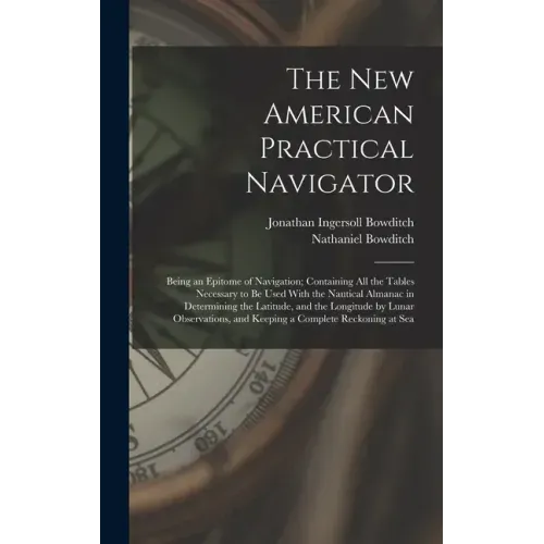 The New American Practical Navigator: Being an Epitome of Navigation; Containing All the Tables Necessary to Be Used With the Nautical Almanac in Dete