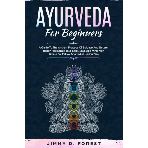Ayurveda For Beginners: A Guide To The Ancient Practice Of Balance And Natural Health Harmonize Your Body, Soul, And Mind With Simple-To-Follo