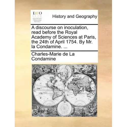 A Discourse on Inoculation, Read Before the Royal Academy of Sciences at Paris, the 24th of April 1754. by Mr. La Condamine. ...