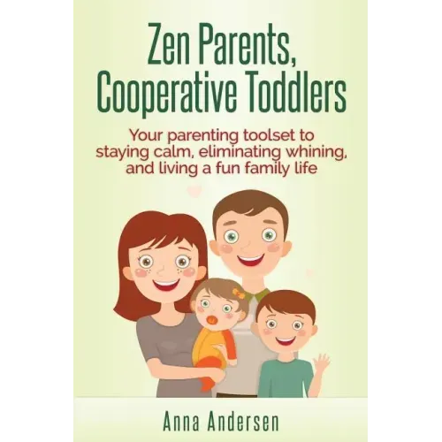 Zen Parents, Cooperative Toddlers: Your Parenting Toolset To Staying Calm, Eliminating Whining, And Living A Fun Family Life