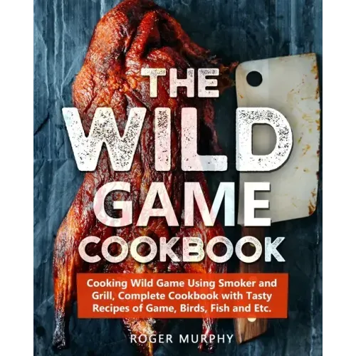 The Wild Game Cookbook: Cooking Wild Game Using Smoker and Grill, Complete Cookbook with Tasty Recipes of Game, Birds, Fish and Etc.