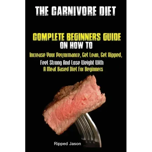 The Carnivore Diet: Complete Beginners Guide On How To Increase Your Performance, Get Lean, Get Ripped, Feel Strong And Lose Weight With A Meat Based