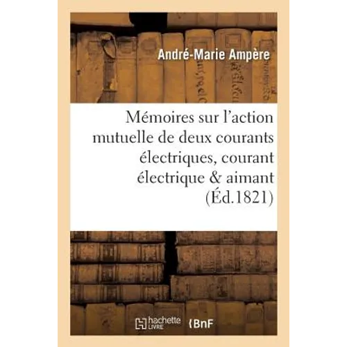 Mémoires Sur l'Action Mutuelle de Deux Courants Électriques, Sur Celle Qui Existe Entre: Un Courant Électrique Et Un Aimant Ou Le Globe Terrestre Et C