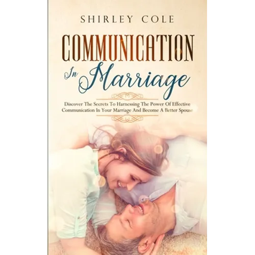 Communication In Marriage: Discover The Secrets To Harnessing The Power Of Effective Communication In Your Marriage And Become A Better Spouse