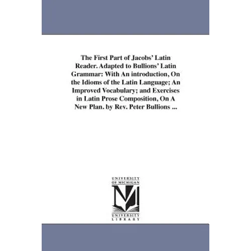 The First Part of Jacobs' Latin Reader. Adapted to Bullions' Latin Grammar: With An introduction, On the Idioms of the Latin Language; An Improved Voc