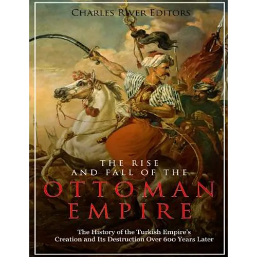 The Rise and Fall of the Ottoman Empire: The History of the Turkish Empire's Creation and Its Destruction Over 600 Years Later