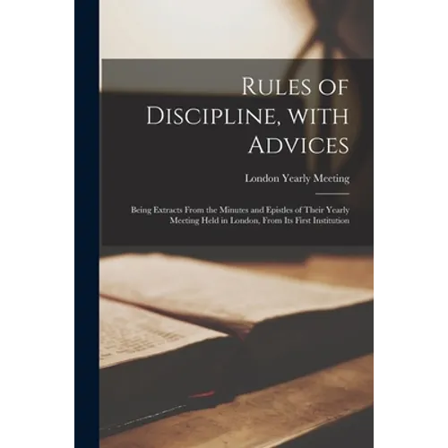 Rules of Discipline, With Advices; Being Extracts From the Minutes and Epistles of Their Yearly Meeting Held in London, From Its First Institution
