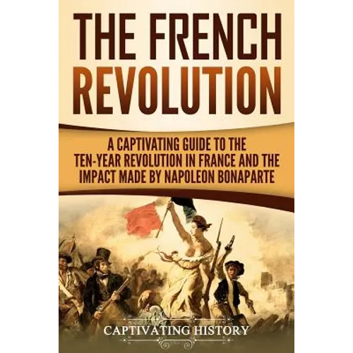 The French Revolution: A Captivating Guide to the Ten-Year Revolution in France and the Impact Made by Napoleon Bonaparte