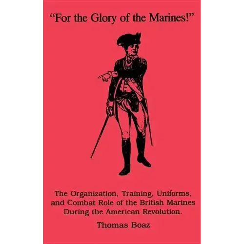 For the Glory of the Marines!: The Organization, Training, Uniforms, and Combat Role of the British Marines During the American Revolution