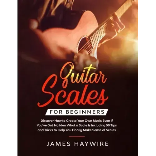 Guitar Scales for Beginners Discover How to Create Your Own Music Even If You've Got No Idea What a Scale Is, Including 50 Tips and Tricks to Help You