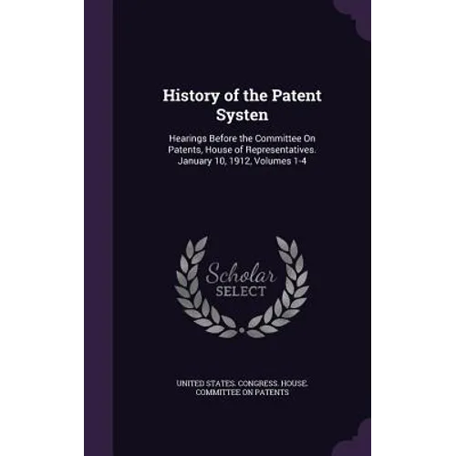 History of the Patent Systen: Hearings Before the Committee On Patents, House of Representatives. January 10, 1912, Volumes 1-4