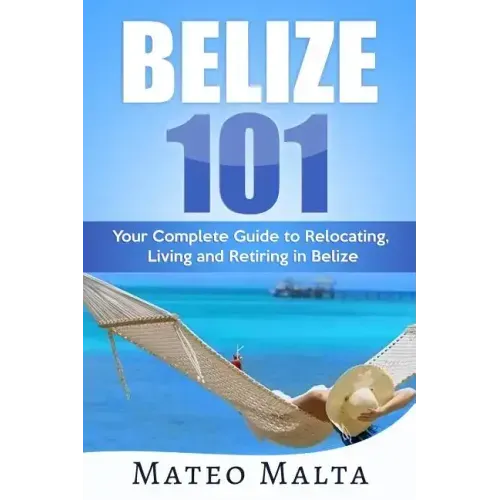 Belize 101: Your Complete Guide to Relocating, Living and Retiring in Belize