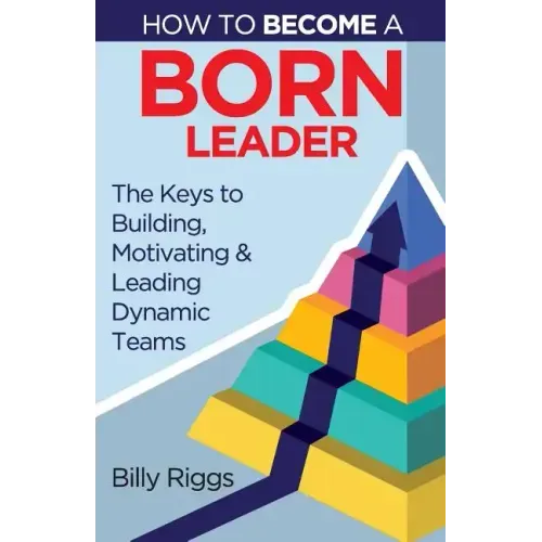 How to Become a Born Leader: Keys to Building, Motivating, and Leading Dynamic Teams