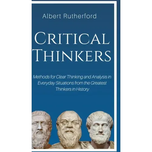 Critical Thinkers: Methods for Clear Thinking and Analysis in Everyday Situations from the Greatest Thinkers in History