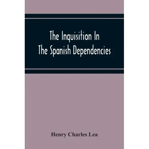 The Inquisition In The Spanish Dependencies: Sicily - Naples - Sardinia - Milan - The Canaries - Mexico - Peru - New Granada
