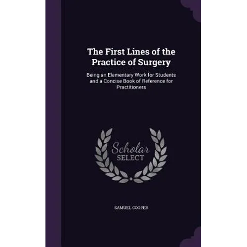 The First Lines of the Practice of Surgery: Being an Elementary Work for Students and a Concise Book of Reference for Practitioners