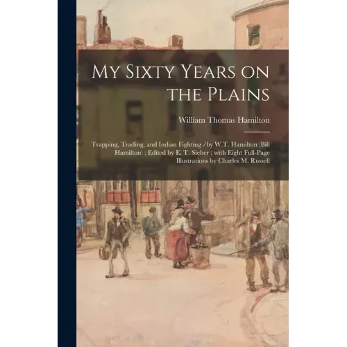 My Sixty Years on the Plains: Trapping, Trading, and Indian Fighting /by W.T. Hamilton (Bill Hamilton); Edited by E. T. Sieber; With Eight Full-page
