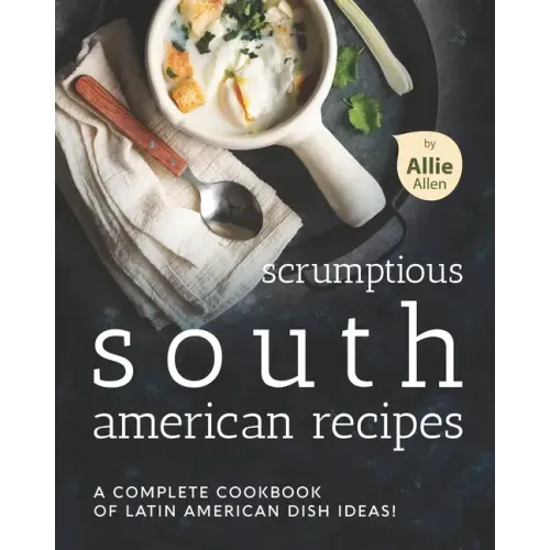 Scrumptious South American Recipes: A Complete Cookbook of Latin American Dish Ideas!