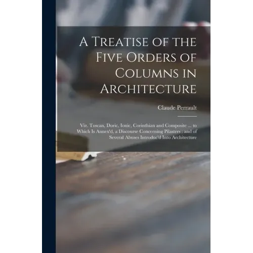 A Treatise of the Five Orders of Columns in Architecture: Viz. Toscan, Doric, Ionic, Corinthian and Composite ... to Which is Annex'd, a Discourse Con