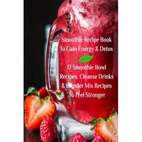 Smoothie Recipe Book To Gain Energy & Detox 17 Smoothie Bowl Recipes, Cleanse Drinks & Blender Mix Recipes To Feel Stronger