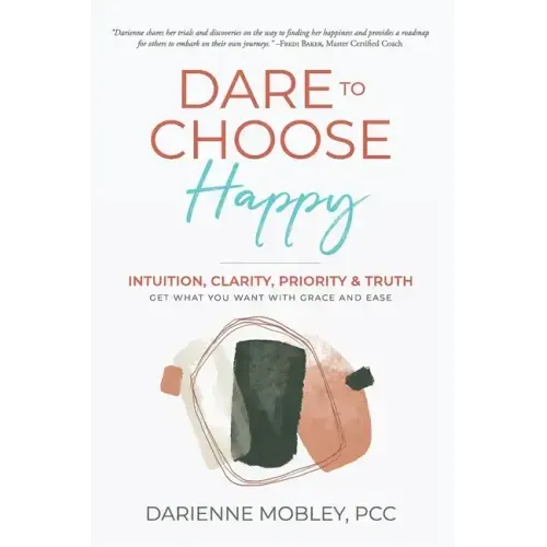Dare to Choose Happy!: Intuition, Clarity, Priority & Truth-Get What You Want with Grace and Ease