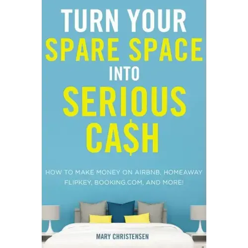 Turn Your Spare Space Into Serious Cash: How to Make Money on Airbnb, Homeaway, Flipkey, Booking.Com, and More!