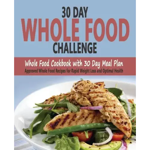 30 Day Whole Food Challenge: Whole Food Cookbook with 30 Day Meal Plan; Approved Whole Food Recipes for Rapid Weight Loss and Optimal Health