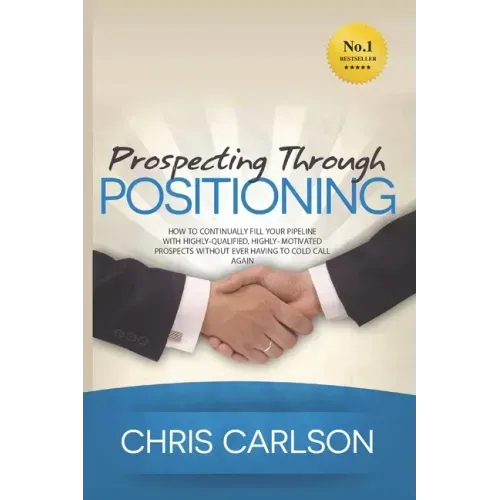 Prospecting Through Positioning: How To Continually Fill Your Pipeline With Highly-Qualified, Highly-Motivated Prospects Without Ever Having To Cold C