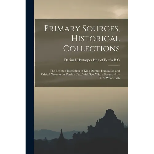 Primary Sources, Historical Collections: The Behistan Inscription of King Darius; Translation and Critical Notes to the Persian Text With spe, With a