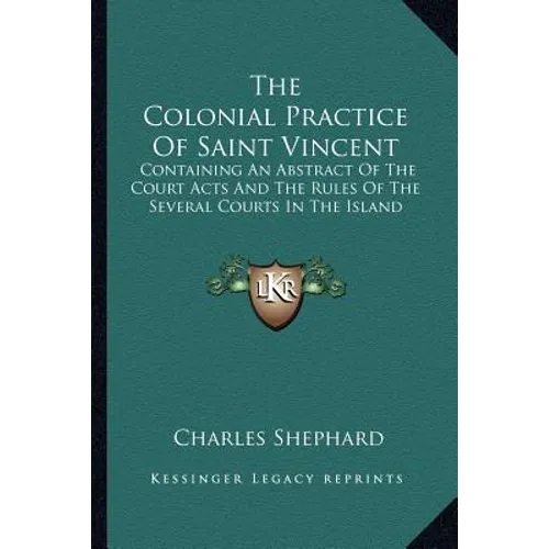 The Colonial Practice Of Saint Vincent: Containing An Abstract Of The Court Acts And The Rules Of The Several Courts In The Island