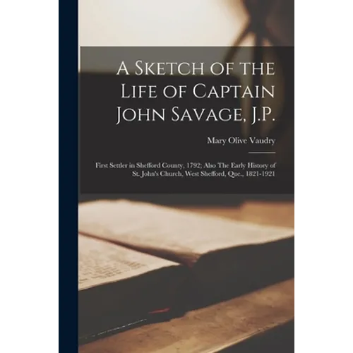 A Sketch of the Life of Captain John Savage, J.P.: First Settler in Shefford County, 1792; Also The Early History of St. John's Church, West Shefford,