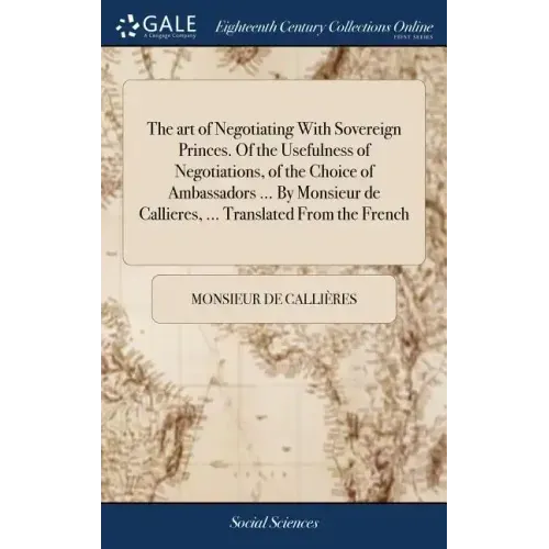 The art of Negotiating With Sovereign Princes. Of the Usefulness of Negotiations, of the Choice of Ambassadors ... By Monsieur de Callieres, ... Trans