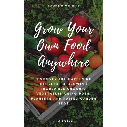 Grow Your Own Food Anywhere: Discover the Gardening Secrets to Growing Incredible Organic Vegetables Using Pots, Planters, and Raised Garden Beds
