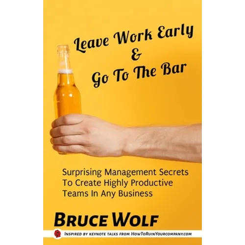 Leave Work Early And Go To The Bar: Surprising Management Secrets To Create Highly Productive Teams In Any Business
