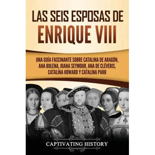 Las seis esposas de Enrique VIII: Una guía fascinante sobre Catalina de Aragón, Ana Bolena, Juana Seymour, Ana de Cléveris, Catalina Howard y Catalina