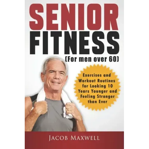 Senior Fitness (for Men Over 60): Exercises and Workout Routines for Looking 10 Years Younger and Feeling Stronger than Ever